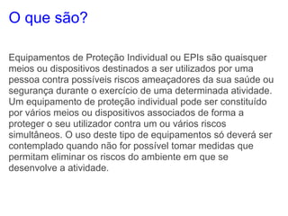 O que são?

Equipamentos de Proteção Individual ou EPIs são quaisquer
meios ou dispositivos destinados a ser utilizados por uma
pessoa contra possíveis riscos ameaçadores da sua saúde ou
segurança durante o exercício de uma determinada atividade.
Um equipamento de proteção individual pode ser constituído
por vários meios ou dispositivos associados de forma a
proteger o seu utilizador contra um ou vários riscos
simultâneos. O uso deste tipo de equipamentos só deverá ser
contemplado quando não for possível tomar medidas que
permitam eliminar os riscos do ambiente em que se
desenvolve a atividade.
 