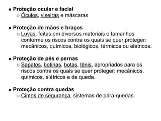 Proteção ocular e facial
   Óculos, viseiras e máscaras

Proteção de mãos e braços
   Luvas, feitas em diversos materiais e tamanhos
   conforme os riscos contra os quais se quer proteger:
   mecânicos, químicos, biológicos, térmicos ou elétricos.

Proteção de pés e pernas
   Sapatos, botinas, botas, tênis, apropriados para os
   riscos contra os quais se quer proteger: mecânicos,
   químicos, elétricos e de queda.

Proteção contra quedas
   Cintos de segurança, sistemas de pára-quedas.
 
