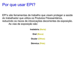Por que usar EPI?

EPI’s são ferramentas de trabalho que visam proteger a saúde
do trabalhador que utiliza os Produtos Fitossanitários,
reduzindo os riscos de intoxicações decorrentes da exposição.
      As vias de exposição são:

                        Inalatória (Nariz)

                          Oral (Boca)

                         Ocular (Olhos)

                         Dérmica (Pele)
 