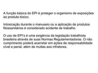 A função básica do EPI é proteger o organismo de exposições
ao produto tóxico.

Intoxicação durante o manuseio ou a aplicação de produtos
fitossanitários é considerado acidente de trabalho.

O uso de EPI’s é uma exigência da legislação trabalhista
brasileira através de suas Normas Regulamentadoras. O não
cumprimento poderá acarretar em ações de responsabilidade
cível e penal, além de multas aos infratores.
 