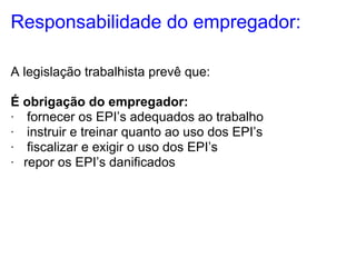Responsabilidade do empregador:

A legislação trabalhista prevê que:

É obrigação do empregador:
· fornecer os EPI’s adequados ao trabalho
· instruir e treinar quanto ao uso dos EPI’s
· fiscalizar e exigir o uso dos EPI’s
· repor os EPI’s danificados
 