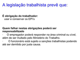 A legislação trabalhista prevê que:

É obrigação do trabalhador:
·usar e conservar os EPI’s


Quem falhar nestas obrigações poderá ser
responsabilizado
· O empregador poderá responder na área criminal ou cível,
além de ser multado pelo Ministério do Trabalho.
·    O funcionário está sujeito a sanções trabalhistas podendo
até ser demitido por justa causa.
 