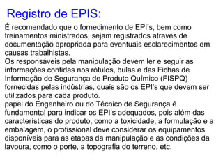 Registro de EPIS:
É recomendado que o fornecimento de EPI’s, bem como
treinamentos ministrados, sejam registrados através de
documentação apropriada para eventuais esclarecimentos em
causas trabalhistas.
Os responsáveis pela manipulação devem ler e seguir as
informações contidas nos rótulos, bulas e das Fichas de
Informação de Segurança de Produto Químico (FISPQ)
fornecidas pelas indústrias, quais são os EPI’s que devem ser
utilizados para cada produto.
papel do Engenheiro ou do Técnico de Segurança é
fundamental para indicar os EPI’s adequados, pois além das
características do produto, como a toxicidade, a formulação e a
embalagem, o profissional deve considerar os equipamentos
disponíveis para as etapas da manipulação e as condições da
lavoura, como o porte, a topografia do terreno, etc.
 