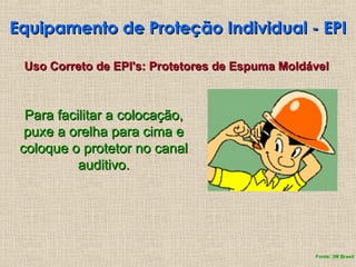 Equipamento de Proteção Individual - EPI
Equipamento de Proteção Individual - EPI
Uso Correto de EPI's: Protetores de Espuma Moldável
Uso Correto de EPI's: Protetores de Espuma Moldável
Para facilitar a colocação,
Para facilitar a colocação,
puxe a orelha para cima e
puxe a orelha para cima e
coloque o protetor no canal
coloque o protetor no canal
auditivo.
auditivo.
Fonte: 3M Brasil
 