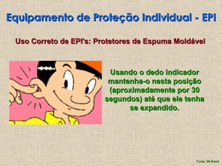 Equipamento de Proteção Individual - EPI
Equipamento de Proteção Individual - EPI
Uso Correto de EPI's: Protetores de Espuma Moldável
Uso Correto de EPI's: Protetores de Espuma Moldável
Usando o dedo indicador
Usando o dedo indicador
mantenha-o nesta posição
mantenha-o nesta posição
(aproximadamente por 30
(aproximadamente por 30
segundos) até que ele tenha
segundos) até que ele tenha
se expandido.
se expandido.
Fonte: 3M Brasil
Fonte: 3M Brasil
 
