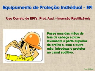 Equipamento de Proteção Individual - EPI
Equipamento de Proteção Individual - EPI
Passe uma das mãos de
Passe uma das mãos de
trás da cabeça e puxe
trás da cabeça e puxe
levemente a parte superior
levemente a parte superior
da orelha e, com a outra
da orelha e, com a outra
mão, introduza o protetor
mão, introduza o protetor
no canal auditivo.
no canal auditivo.
Uso Correto de EPI's: Prot. Aud. - Inserção Reutilizáveis
Uso Correto de EPI's: Prot. Aud. - Inserção Reutilizáveis
Fonte: 3M Brasil
Fonte: 3M Brasil
 
