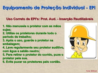 Equipamento de Proteção Individual - EPI
Equipamento de Proteção Individual - EPI
Uso Correto de EPI's: Prot. Aud. - Inserção Reutilizáveis
Uso Correto de EPI's: Prot. Aud. - Inserção Reutilizáveis
1. Não manuseie o protetor com as mãos
1. Não manuseie o protetor com as mãos
sujas;
sujas;
2. Utilize os protetores durante todo o
2. Utilize os protetores durante todo o
período de trabalho;
período de trabalho;
3. Após o uso, guarde o protetor na
3. Após o uso, guarde o protetor na
embalagem;
embalagem;
4. Lave regularmente seu protetor auditivo,
4. Lave regularmente seu protetor auditivo,
com água e sabão neutro;
com água e sabão neutro;
5. Para retirar o protetor do ouvido, puxe o
5. Para retirar o protetor do ouvido, puxe o
protetor pela sua.
protetor pela sua.
6. Evite puxar os protetores pelo cordão.
6. Evite puxar os protetores pelo cordão.
Fonte: 3M Brasil
 