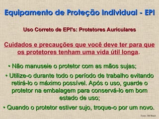 Cuidados e precauções que você deve ter para que
os protetores tenham uma vida útil longa.
•
• Não manuseie o protetor com as mãos sujas;
Não manuseie o protetor com as mãos sujas;
•
• Utilize-o durante todo o período de trabalho evitando
Utilize-o durante todo o período de trabalho evitando
retirá-lo o máximo possível. Após o uso, guarde o
retirá-lo o máximo possível. Após o uso, guarde o
protetor na embalagem para conservá-lo em bom
protetor na embalagem para conservá-lo em bom
estado de uso;
estado de uso;
•
• Quando o protetor estiver sujo, troque-o por um novo.
Quando o protetor estiver sujo, troque-o por um novo.
Equipamento de Proteção Individual - EPI
Equipamento de Proteção Individual - EPI
Uso Correto de EPI's: Protetores Auriculares
Uso Correto de EPI's: Protetores Auriculares
Fonte: 3M Brasil
 
