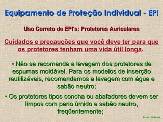 Cuidados e precauções que você deve ter para que
os protetores tenham uma vida útil longa.
•
• Não se recomenda a lavagem dos protetores de
Não se recomenda a lavagem dos protetores de
espumas moldável. Para os modelos de inserção
espumas moldável. Para os modelos de inserção
reutilizáveis, recomendamos a lavagem com água e
reutilizáveis, recomendamos a lavagem com água e
sabão neutro;
sabão neutro;
•
• Os protetores tipos concha ou abafadores devem ser
Os protetores tipos concha ou abafadores devem ser
limpos com pano úmido e sabão neutro,
limpos com pano úmido e sabão neutro,
freqüentemente;
freqüentemente;
Equipamento de Proteção Individual - EPI
Equipamento de Proteção Individual - EPI
Uso Correto de EPI's: Protetores Auriculares
Uso Correto de EPI's: Protetores Auriculares
Fonte: 3M Brasil
 