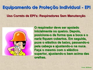 Equipamento de Proteção Individual - EPI
Equipamento de Proteção Individual - EPI
Uso Correto de EPI's: Respiradores Sem Manutenção
Uso Correto de EPI's: Respiradores Sem Manutenção
O respirador deve ser apoiado
O respirador deve ser apoiado
inicialmente no queixo. Depois,
inicialmente no queixo. Depois,
posicione-o de forma que a boca e o
posicione-o de forma que a boca e o
nariz fiquem cobertos. Em seguida,
nariz fiquem cobertos. Em seguida,
puxe o elástico de baixo, passando-o
puxe o elástico de baixo, passando-o
pela cabeça e ajustando-o na nuca.
pela cabeça e ajustando-o na nuca.
Faça o mesmo com o elástico
Faça o mesmo com o elástico
superior, ajustando-o bem acima das
superior, ajustando-o bem acima das
orelhas.
orelhas.
Fonte: 3M Brasil
 