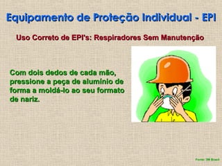 Equipamento de Proteção Individual - EPI
Equipamento de Proteção Individual - EPI
Uso Correto de EPI's: Respiradores Sem Manutenção
Uso Correto de EPI's: Respiradores Sem Manutenção
Com dois dedos de cada mão,
Com dois dedos de cada mão,
pressione a peça de alumínio de
pressione a peça de alumínio de
forma a moldá-lo ao seu formato
forma a moldá-lo ao seu formato
de nariz.
de nariz.
Fonte: 3M Brasil
 