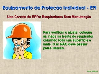 Equipamento de Proteção Individual - EPI
Equipamento de Proteção Individual - EPI
Uso Correto de EPI's: Respiradores Sem Manutenção
Uso Correto de EPI's: Respiradores Sem Manutenção
Para verificar o ajuste, coloque
Para verificar o ajuste, coloque
as mãos na frente do respirador
as mãos na frente do respirador
cobrindo toda sua superfície e
cobrindo toda sua superfície e
inale. O ar NÃO deve passar
inale. O ar NÃO deve passar
pelas laterais.
pelas laterais.
Fonte: 3M Brasil
 