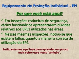 Equipamento de Proteção Individual - EPI
Equipamento de Proteção Individual - EPI
Por que você está aqui?
Por que você está aqui?
 Em inspeções rotineiras de segurança,
Em inspeções rotineiras de segurança,
vários funcionários apresentaram dúvidas
vários funcionários apresentaram dúvidas
relativas aos EPI’s utilizados nas áreas.
relativas aos EPI’s utilizados nas áreas.
 Nessas mesmas inspeções, notou-se que
Nessas mesmas inspeções, notou-se que
existem falhas quanto a maneira correta de
existem falhas quanto a maneira correta de
utilização do EPI.
utilização do EPI.
Então estamos aqui hoje para aprender um pouco
Então estamos aqui hoje para aprender um pouco
mais sobre esse nosso “amigão”.
mais sobre esse nosso “amigão”.
 