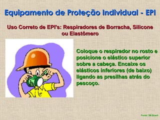 Equipamento de Proteção Individual - EPI
Equipamento de Proteção Individual - EPI
Coloque o respirador no rosto e
Coloque o respirador no rosto e
posicione o elástico superior
posicione o elástico superior
sobre a cabeça. Encaixe os
sobre a cabeça. Encaixe os
elásticos inferiores (de baixo)
elásticos inferiores (de baixo)
ligando as presilhas atrás do
ligando as presilhas atrás do
pescoço.
pescoço.
Uso Correto de EPI's: Respiradores de Borracha, Silicone
Uso Correto de EPI's: Respiradores de Borracha, Silicone
ou Elastômero
ou Elastômero
Fonte: 3M Brasil
 