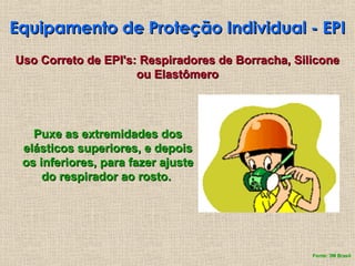 Equipamento de Proteção Individual - EPI
Equipamento de Proteção Individual - EPI
Puxe as extremidades dos
Puxe as extremidades dos
elásticos superiores, e depois
elásticos superiores, e depois
os inferiores, para fazer ajuste
os inferiores, para fazer ajuste
do respirador ao rosto.
do respirador ao rosto.
Uso Correto de EPI's: Respiradores de Borracha, Silicone
Uso Correto de EPI's: Respiradores de Borracha, Silicone
ou Elastômero
ou Elastômero
Fonte: 3M Brasil
 