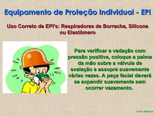 Equipamento de Proteção Individual - EPI
Equipamento de Proteção Individual - EPI
Uso Correto de EPI's: Respiradores de Borracha, Silicone
Uso Correto de EPI's: Respiradores de Borracha, Silicone
ou Elastômero
ou Elastômero
Para verificar a vedação com
Para verificar a vedação com
pressão positiva, coloque a palma
pressão positiva, coloque a palma
da mão sobre a válvula de
da mão sobre a válvula de
exalação e assopre suavemente
exalação e assopre suavemente
várias vezes. A peça facial deverá
várias vezes. A peça facial deverá
se expandir suavemente sem
se expandir suavemente sem
ocorrer vazamento.
ocorrer vazamento.
Fonte: 3M Brasil
 