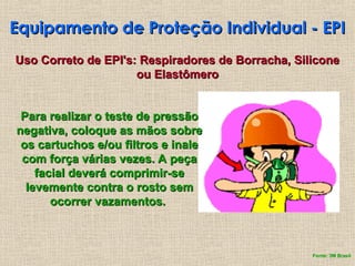 Equipamento de Proteção Individual - EPI
Equipamento de Proteção Individual - EPI
Uso Correto de EPI's: Respiradores de Borracha, Silicone
Uso Correto de EPI's: Respiradores de Borracha, Silicone
ou Elastômero
ou Elastômero
Para realizar o teste de pressão
Para realizar o teste de pressão
negativa, coloque as mãos sobre
negativa, coloque as mãos sobre
os cartuchos e/ou filtros e inale
os cartuchos e/ou filtros e inale
com força várias vezes. A peça
com força várias vezes. A peça
facial deverá comprimir-se
facial deverá comprimir-se
levemente contra o rosto sem
levemente contra o rosto sem
ocorrer vazamentos.
ocorrer vazamentos.
Fonte: 3M Brasil
 