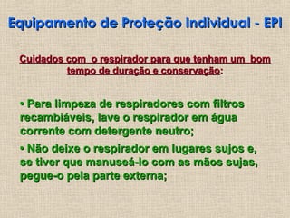 Equipamento de Proteção Individual - EPI
Equipamento de Proteção Individual - EPI
Cuidados com o respirador para que tenham um bom
Cuidados com o respirador para que tenham um bom
tempo de duração e conservação
tempo de duração e conservação:
:
•
• Para limpeza de respiradores com filtros
Para limpeza de respiradores com filtros
recambiáveis, lave o respirador em água
recambiáveis, lave o respirador em água
corrente com detergente neutro;
corrente com detergente neutro;
•
• Não deixe o respirador em lugares sujos e,
Não deixe o respirador em lugares sujos e,
se tiver que manuseá-lo com as mãos sujas,
se tiver que manuseá-lo com as mãos sujas,
pegue-o pela parte externa;
pegue-o pela parte externa;
 