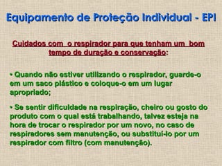 •
• Quando não estiver utilizando o respirador, guarde-o
Quando não estiver utilizando o respirador, guarde-o
em um saco plástico e coloque-o em um lugar
em um saco plástico e coloque-o em um lugar
apropriado;
apropriado;
•
• Se sentir dificuldade na respiração, cheiro ou gosto do
Se sentir dificuldade na respiração, cheiro ou gosto do
produto com o qual está trabalhando, talvez esteja na
produto com o qual está trabalhando, talvez esteja na
hora de trocar o respirador por um novo, no caso de
hora de trocar o respirador por um novo, no caso de
respiradores sem manutenção, ou substituí-lo por um
respiradores sem manutenção, ou substituí-lo por um
respirador com filtro (com manutenção).
respirador com filtro (com manutenção).
Equipamento de Proteção Individual - EPI
Equipamento de Proteção Individual - EPI
Cuidados com o respirador para que tenham um bom
Cuidados com o respirador para que tenham um bom
tempo de duração e conservação
tempo de duração e conservação:
:
 