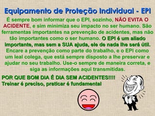 Equipamento de Proteção Individual - EPI
Equipamento de Proteção Individual - EPI
É sempre bom informar que o EPI, sozinho, NÃO EVITA O
ACIDENTE, e sim minimiza seu impacto no ser humano. São
ferramentas importantes na prevenção de acidentes, mas não
tão importantes como o ser humano. O EPI é um aliado
O EPI é um aliado
importante, mas sem a SUA ajuda, ele de nada lhe será útil.
importante, mas sem a SUA ajuda, ele de nada lhe será útil.
Encare a prevenção como parte do trabalho, e o EPI como
um leal colega, que está sempre disposto a lhe preservar e
ajudar no seu trabalho. Use-o sempre de maneira correta, e
siga as informações aqui transmitidas.
POR QUE BOM DIA É DIA SEM ACIDENTES!!!!
POR QUE BOM DIA É DIA SEM ACIDENTES!!!!
Treinar é preciso, praticar é fundamental
Treinar é preciso, praticar é fundamental
 