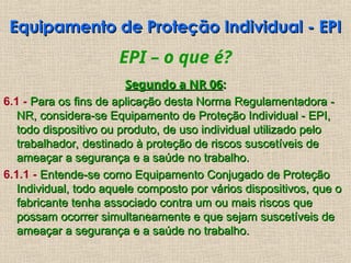 EPI – o que é?
Segundo a NR 06
Segundo a NR 06:
:
6.1 - Para os fins de aplicação desta Norma Regulamentadora -
Para os fins de aplicação desta Norma Regulamentadora -
NR, considera-se Equipamento de Proteção Individual - EPI,
NR, considera-se Equipamento de Proteção Individual - EPI,
todo dispositivo ou produto, de uso individual utilizado pelo
todo dispositivo ou produto, de uso individual utilizado pelo
trabalhador, destinado à proteção de riscos suscetíveis de
trabalhador, destinado à proteção de riscos suscetíveis de
ameaçar a segurança e a saúde no trabalho.
ameaçar a segurança e a saúde no trabalho.
6.1.1 - Entende-se como Equipamento Conjugado de Proteção
Entende-se como Equipamento Conjugado de Proteção
Individual, todo aquele composto por vários dispositivos, que o
Individual, todo aquele composto por vários dispositivos, que o
fabricante tenha associado contra um ou mais riscos que
fabricante tenha associado contra um ou mais riscos que
possam ocorrer simultaneamente e que sejam suscetíveis de
possam ocorrer simultaneamente e que sejam suscetíveis de
ameaçar a segurança e a saúde no trabalho.
ameaçar a segurança e a saúde no trabalho.
Equipamento de Proteção Individual - EPI
Equipamento de Proteção Individual - EPI
 