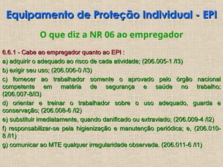 Equipamento de Proteção Individual - EPI
Equipamento de Proteção Individual - EPI
O que diz a NR 06 ao empregador
6.6.1 - Cabe ao empregador quanto ao EPI :
6.6.1 - Cabe ao empregador quanto ao EPI :
a) adquirir o adequado ao risco de cada atividade; (206.005-1 /I3)
a) adquirir o adequado ao risco de cada atividade; (206.005-1 /I3)
b) exigir seu uso; (206.006-0 /I3)
b) exigir seu uso; (206.006-0 /I3)
c) fornecer ao trabalhador somente o aprovado pelo órgão nacional
c) fornecer ao trabalhador somente o aprovado pelo órgão nacional
competente em matéria de segurança e saúde no trabalho;
competente em matéria de segurança e saúde no trabalho;
(206.007-8/I3)
(206.007-8/I3)
d) orientar e treinar o trabalhador sobre o uso adequado, guarda e
d) orientar e treinar o trabalhador sobre o uso adequado, guarda e
conservação; (206.008-6 /I2)
conservação; (206.008-6 /I2)
e) substituir imediatamente, quando danificado ou extraviado; (206.009-4 /I2)
e) substituir imediatamente, quando danificado ou extraviado; (206.009-4 /I2)
f) responsabilizar-se pela higienização e manutenção periódica; e, (206.010-
f) responsabilizar-se pela higienização e manutenção periódica; e, (206.010-
8 /I1)
8 /I1)
g) comunicar ao MTE qualquer irregularidade observada. (206.011-6 /I1)
g) comunicar ao MTE qualquer irregularidade observada. (206.011-6 /I1)
 