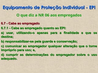 Equipamento de Proteção Individual - EPI
Equipamento de Proteção Individual - EPI
O que diz a NR 06 aos empregados
6.7 - Cabe ao empregado
6.7 - Cabe ao empregado
6.7.1 - Cabe ao empregado quanto ao EPI:
6.7.1 - Cabe ao empregado quanto ao EPI:
a) usar, utilizando-o apenas para a finalidade a que se
a) usar, utilizando-o apenas para a finalidade a que se
destina;
destina;
b) responsabilizar-se pela guarda e conservação;
b) responsabilizar-se pela guarda e conservação;
c) comunicar ao empregador qualquer alteração que o torne
c) comunicar ao empregador qualquer alteração que o torne
impróprio para uso; e,
impróprio para uso; e,
d) cumprir as determinações do empregador sobre o uso
d) cumprir as determinações do empregador sobre o uso
adequado.
adequado.
 