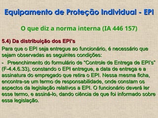 O que diz a norma interna (IA 446 157)
5.4) Da distribuição dos EPI’s
5.4) Da distribuição dos EPI’s
Para que o EPI seja entregue ao funcionário, é necessário que
Para que o EPI seja entregue ao funcionário, é necessário que
sejam observadas as seguintes condições:
sejam observadas as seguintes condições:
-
- Preenchimento do formulário de “Controle de Entrega de EPI’s”
Preenchimento do formulário de “Controle de Entrega de EPI’s”
(F-4.4.6.33), constando o EPI entregue, a data de entrega e a
(F-4.4.6.33), constando o EPI entregue, a data de entrega e a
assinatura do empregado que retira o EPI. Nessa mesma ficha,
assinatura do empregado que retira o EPI. Nessa mesma ficha,
encontra-se um termo de responsabilidade, onde constam os
encontra-se um termo de responsabilidade, onde constam os
aspectos da legislação relativos a EPI. O funcionário deverá ler
aspectos da legislação relativos a EPI. O funcionário deverá ler
esse termo, e assiná-lo, dando ciência de que foi informado sobre
esse termo, e assiná-lo, dando ciência de que foi informado sobre
essa legislação.
essa legislação.
Equipamento de Proteção Individual - EPI
Equipamento de Proteção Individual - EPI
 