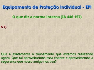O que diz a norma interna (IA 446 157)
5.7)
5.7)
Que é exatamente o treinamento que estamos realizando
Que é exatamente o treinamento que estamos realizando
agora. Que tal aproveitarmos essa chance e aproveitarmos a
agora. Que tal aproveitarmos essa chance e aproveitarmos a
segurança que nosso amigo nos traz?
segurança que nosso amigo nos traz?
Equipamento de Proteção Individual - EPI
Equipamento de Proteção Individual - EPI
 