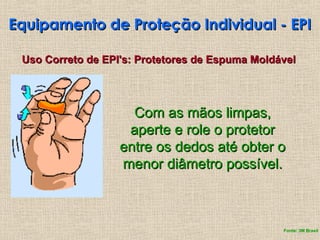 Equipamento de Proteção Individual - EPI
Equipamento de Proteção Individual - EPI
Uso Correto de EPI's: Protetores de Espuma Moldável
Uso Correto de EPI's: Protetores de Espuma Moldável
Com as mãos limpas,
Com as mãos limpas,
aperte e role o protetor
aperte e role o protetor
entre os dedos até obter o
entre os dedos até obter o
menor diâmetro possível.
menor diâmetro possível.
Fonte: 3M Brasil
 
