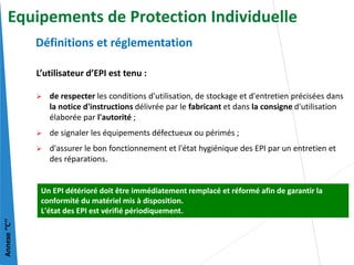 L’utilisateur d’EPI est tenu :
 de respecter les conditions d'utilisation, de stockage et d'entretien précisées dans
la notice d'instructions délivrée par le fabricant et dans la consigne d'utilisation
élaborée par l'autorité ;
 de signaler les équipements défectueux ou périmés ;
 d'assurer le bon fonctionnement et l'état hygiénique des EPI par un entretien et
des réparations.
Définitions et réglementation
Un EPI détérioré doit être immédiatement remplacé et réformé afin de garantir la
conformité du matériel mis à disposition.
L'état des EPI est vérifié périodiquement.
Annexe
‘’C’’
Equipements de Protection Individuelle
 
