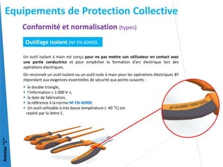 Un outil isolant à main est conçu pour ne pas mettre son utilisateur en contact avec
une partie conductrice et pour empêcher la formation d’arc électrique lors des
opérations électriques.
On reconnaît un outil isolant ou un outil isole à main pour les opérations électriques BT
répondant aux exigences essentielles de sécurité aux points suivants :
 le double triangle,
 l’information « 1 000 V »,
 la date de fabrication,
 la référence à la norme NF EN 60900.
 Un outil utilisable à très basse température (- 40 °C) est
repéré par la lettre C.
Annexe
‘’C’’
Outillage isolant (NF EN 60900)
Conformité et normalisation (types)
Equipements de Protection Collective
 