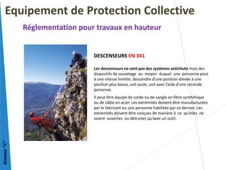DESCENSEURS EN 341
Les descenseurs ne sont pas des systèmes antichute mais des
dispositifs de sauvetage au moyen duquel une personne peut
à une vitesse limitée, descendre d’une position élevée à une
position plus basse, soit seule, soit avec l’aide d’une seconde
personne.
Il peut être équipé de corde ou de sangle en fibre synthétique
ou de câble en acier. Les extrémités doivent être manufacturées
par le fabricant ou une personne habilitée par ce dernier. Les
extrémités doivent être conçues de manière à ce qu’elles ne
soient ouvertes ou détruites qu’avec un outil.
Equipement de Protection Collective
Réglementation pour travaux en hauteur
Annexe
‘’C’’
 