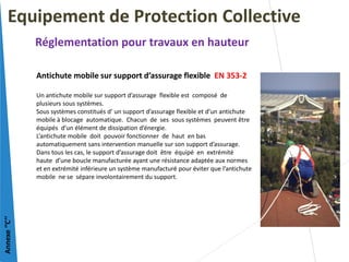 Antichute mobile sur support d’assurage flexible EN 353-2
Un antichute mobile sur support d’assurage flexible est composé de
plusieurs sous systèmes.
Sous systèmes constitués d’ un support d’assurage flexible et d’un antichute
mobile à blocage automatique. Chacun de ses sous systèmes peuvent être
équipés d’un élément de dissipation d’énergie.
L’antichute mobile doit pouvoir fonctionner de haut en bas
automatiquement sans intervention manuelle sur son support d’assurage.
Dans tous les cas, le support d’assurage doit être équipé en extrémité
haute d’une boucle manufacturée ayant une résistance adaptée aux normes
et en extrémité inférieure un système manufacturé pour éviter que l’antichute
mobile ne se sépare involontairement du support.
Equipement de Protection Collective
Réglementation pour travaux en hauteur
Annexe
‘’C’’
 