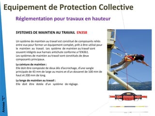 SYSTEMES DE MAINTIEN AU TRAVAIL EN358
Un système de maintien au travail est constitué de composants reliés
entre eux pour former un équipement complet, prêt à être utilisé pour
le maintien au travail. Les système de maintien au travail sont
souvent intégrés aux harnais antichute conforme a l’EN361.
Les systèmes de maintien au travail sont constitués de deux
composants principaux.
La ceinture de maintien :
Elle doit être composée de deux dés d’accrochage, d’une sangle
principale de 43 mm de large au moins et d’un dosseret de 100 mm de
haut et 200 mm de long.
La longe de maintien au travail :
Elle doit être dotée d’un système de réglage.
Equipement de Protection Collective
Réglementation pour travaux en hauteur
Annexe
‘’C’’
 