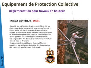 HARNAIS D’ANTICHUTE EN 361
Dispositif de préhension du corps destiné à arrêter les
chutes, c'est-à-dire composant d’ un système d’arrêt de s
chutes. Le harnais d’antichute peut être constitué de
sangles, de bouclerie et autres éléments disposés et ajustés
de manière appropriée sur le corps de l’individu pour le
retenir pendant une chute et après l’arrêt de celle-ci.
Les sangles et les fils de couture des harnais d’antichute
doivent être en fi lament
vierge de grande ténacité ou en fibre multifilament
adaptées à leur utilisation. La couleur des fils de couture
doit contrastée avec la couleur de la sangle.
Equipement de Protection Collective
Réglementation pour travaux en hauteur
Annexe
‘’C’’
 