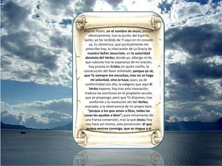 sediento de Ti, ha de brotar así dentro de mí; la tierra fértil de mí mismo, que Tú hoyEspíritu Santo; con el querer como el hacer, abona y riega; para que la autoridad absoluta del Verbo, germine en mí; mas al echar raíces profundas en mí, así crezca; y dé fruto en mí −fruto al ciento por uno− dé así pues, cosechas abundantes en mí:de amor, de gozo, de paz, de paciencia, de benignidad, de bondad, de fe, de mansedumbre y de templanza.Aleluya. Aleluya. Aleluya. Los ojos del Señor miran a los justos, sus oídos escuchan sus gritos; pero El Señor se enfrenta con los malhechores, para borrar de la tierra su memoria; cuando uno grita el Señor lo escucha y lo libra de sus angustias; El Señor está cerca de los atribulados, salva a los abatidos; aunque el justo sufra muchosmales, de todos los libra El Señor; Él cuida de todos sus huesos, ni uno sólo se quebrará; la maldad da muerte al malvado y, los que