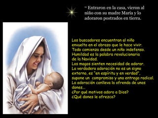 11
        Entraron en la casa, vieron al
      niño con su madre María y lo
      adoraron postrados en tierra.




Los buscadores encuentran al niño
envuelto en el abrazo que le hace vivir.
Todo comienza desde un niño indefenso.
Humildad es la palabra revolucionaria
de la Navidad.
Los magos sienten necesidad de adorar.
La verdadera adoración no es un signo
externo, es “en espíritu y en verdad”,
supone un compromiso y una entrega radical.
La adoración conlleva la ofrenda de unos
dones...
¿Por qué motivos adoro a Dios?
¿Qué dones le ofrezco?
 