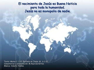 El nacimiento de Jesús es Buena Noticia para toda la humanidad. Jesús no es monopolio de nadie. Texto: Mateo 2, 1-12. Epifanía de Jesús –B-. 6-1-12 Comentarios y presentación: M.Asun Gutiérrez. Música: Adeste fideles. 