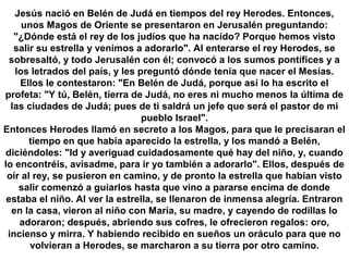 Jesús nació en Belén de Judá en tiempos del rey Herodes. Entonces,
unos Magos de Oriente se presentaron en Jerusalén preguntando:
"¿Dónde está el rey de los judíos que ha nacido? Porque hemos visto
salir su estrella y venimos a adorarlo". Al enterarse el rey Herodes, se
sobresaltó, y todo Jerusalén con él; convocó a los sumos pontífices y a
los letrados del país, y les preguntó dónde tenía que nacer el Mesías.
Ellos le contestaron: "En Belén de Judá, porque así lo ha escrito el
profeta: "Y tú, Belén, tierra de Judá, no eres ni mucho menos la última de
las ciudades de Judá; pues de ti saldrá un jefe que será el pastor de mi
pueblo Israel".
Entonces Herodes llamó en secreto a los Magos, para que le precisaran el
tiempo en que había aparecido la estrella, y los mandó a Belén,
diciéndoles: "Id y averiguad cuidadosamente qué hay del niño, y, cuando
lo encontréis, avisadme, para ir yo también a adorarlo". Ellos, después de
oír al rey, se pusieron en camino, y de pronto la estrella que habían visto
salir comenzó a guiarlos hasta que vino a pararse encima de donde
estaba el niño. Al ver la estrella, se llenaron de inmensa alegría. Entraron
en la casa, vieron al niño con María, su madre, y cayendo de rodillas lo
adoraron; después, abriendo sus cofres, le ofrecieron regalos: oro,
incienso y mirra. Y habiendo recibido en sueños un oráculo para que no
volvieran a Herodes, se marcharon a su tierra por otro camino.
 