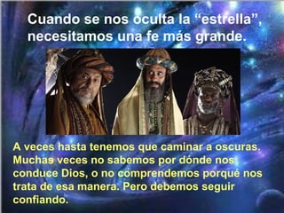 A veces hasta tenemos que caminar a oscuras.
Muchas veces no sabemos por dónde nos
conduce Dios, o no comprendemos porqué nos
trata de esa manera. Pero debemos seguir
confiando.
Cuando se nos oculta la “estrella”,
necesitamos una fe más grande.
 
