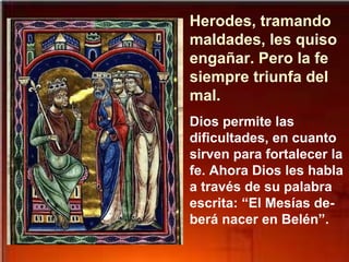 Herodes, tramando
maldades, les quiso
engañar. Pero la fe
siempre triunfa del
mal.
Dios permite las
dificultades, en cuanto
sirven para fortalecer la
fe. Ahora Dios les habla
a través de su palabra
escrita: “El Mesías de-
berá nacer en Belén”.
 