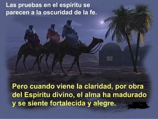 Las pruebas en el espíritu se
parecen a la oscuridad de la fe.
Pero cuando viene la claridad, por obra
del Espíritu divino, el alma ha madurado
y se siente fortalecida y alegre.
 