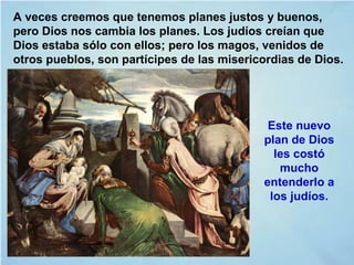 A veces creemos que tenemos planes justos y buenos,
pero Dios nos cambia los planes. Los judíos creían que
Dios estaba sólo con ellos; pero los magos, venidos de
otros pueblos, son partícipes de las misericordias de Dios.
Este nuevo
plan de Dios
les costó
mucho
entenderlo a
los judíos.
 