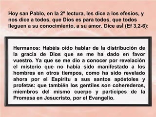 Hoy san Pablo, en la 2ª lectura, les dice a los efesios, y
nos dice a todos, que Dios es para todos, que todos
lleguen a su conocimiento, a su amor. Dice asÍ (Ef 3,2-6):
Hermanos: Habéis oído hablar de la distribución de
la gracia de Dios que se me ha dado en favor
vuestro. Ya que se me dio a conocer por revelación
el misterio que no había sido manifestado a los
hombres en otros tiempos, como ha sido revelado
ahora por el Espíritu a sus santos apóstoles y
profetas: que también los gentiles son coherederos,
miembros del mismo cuerpo y partícipes de la
Promesa en Jesucristo, por el Evangelio.
 