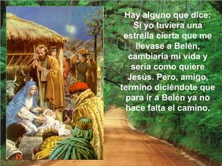Hay alguno que dice:
Si yo tuviera una
estrella cierta que me
llevase a Belén,
cambiaría mi vida y
sería como quiere
Jesús. Pero, amigo,
termino diciéndote que
para ir a Belén ya no
hace falta el camino.
 