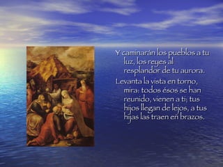 Y caminarán los pueblos a tu luz, los reyes al resplandor de tu aurora. Levanta la vista en torno, mira: todos ésos se han reunido, vienen a ti; tus hijos llegan de lejos, a tus hijas las traen en brazos.