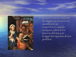 Entonces lo verás, radiante de alegría; tu corazón se asombrará, se ensanchará, cuando vuelquen sobre ti los tesoros del mar y te traigan las riquezas de los pueblos.