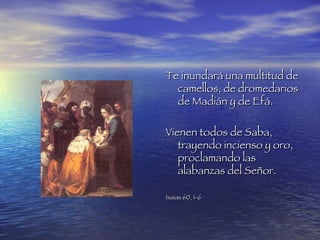 Te inundará una multitud de camellos, de dromedarios de Madián y de Efá. Vienen todos de Saba, trayendo incienso y oro, proclamando las alabanzas del Señor. Isaias 60, 1-6