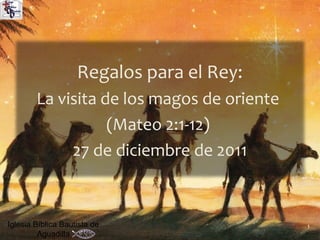 Regalos para el Rey:
        La visita de los magos de oriente
                   (Mateo 2:1-12)
             27 de diciembre de 2011



Iglesia Bíblica Bautista de                 1
         Aguadilla
 